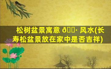 松树盆景寓意 🌷 风水(长寿松盆景放在家中是否吉祥)